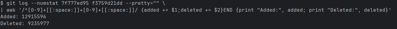 git log --numstat 7f777ed95 f3759d21dd --pretty='' | awk '/^[0-9]+[[:space:]]+[0-9]+[[:space:]]/ {added += $1;deleted += $2}END {print "Added:", added; print "Deleted:", deleted}' Added: 12,915,596 Deleted: 9,235,977